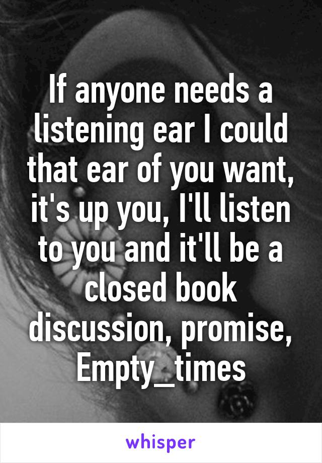 If anyone needs a listening ear I could that ear of you want, it's up you, I'll listen to you and it'll be a closed book discussion, promise, Empty_times