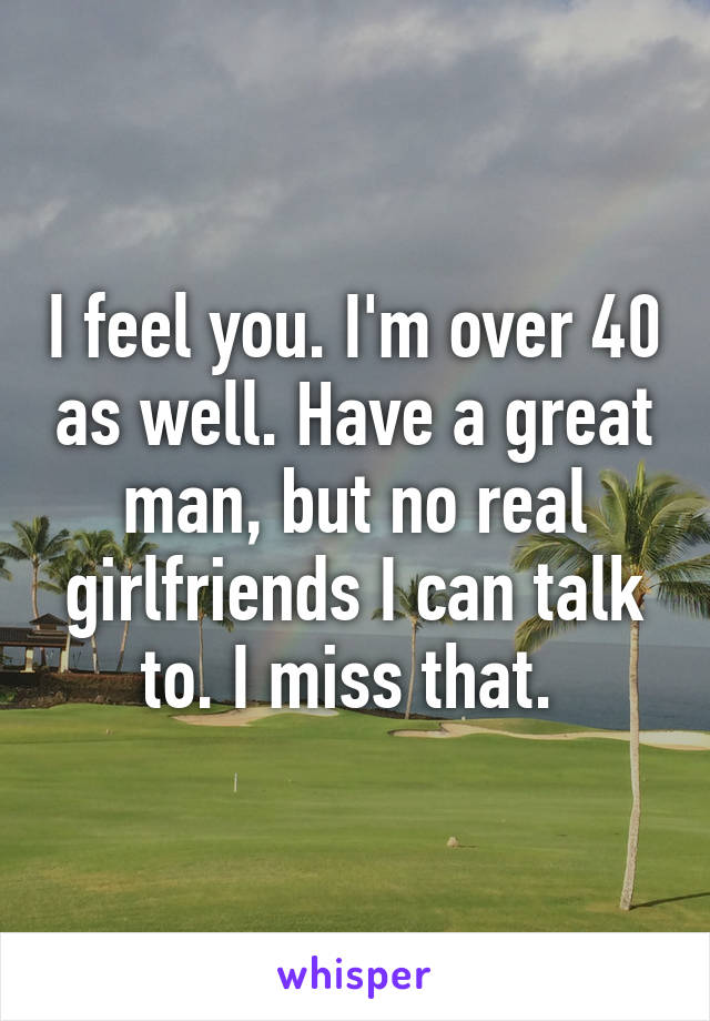 I feel you. I'm over 40 as well. Have a great man, but no real girlfriends I can talk to. I miss that. 