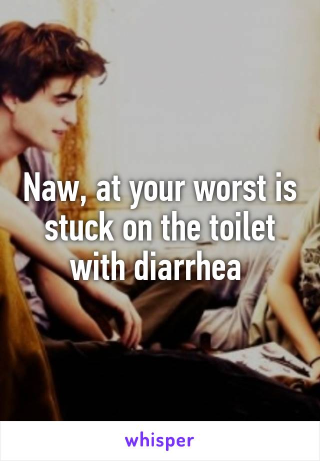 Naw, at your worst is stuck on the toilet with diarrhea 