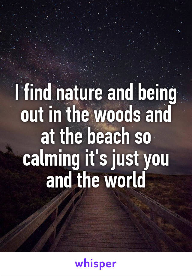 I find nature and being out in the woods and at the beach so calming it's just you and the world