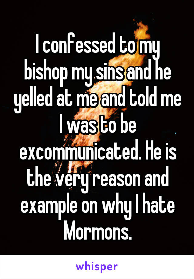 I confessed to my bishop my sins and he yelled at me and told me I was to be excommunicated. He is the very reason and example on why I hate Mormons.