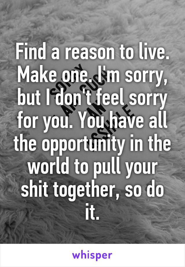 Find a reason to live. Make one. I'm sorry, but I don't feel sorry for you. You have all the opportunity in the world to pull your shit together, so do it.