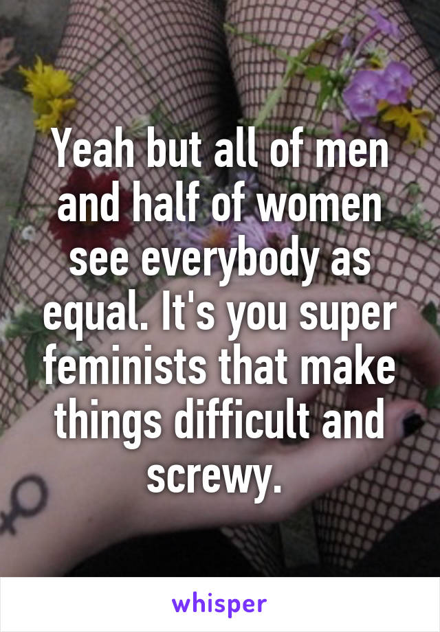 Yeah but all of men and half of women see everybody as equal. It's you super feminists that make things difficult and screwy. 