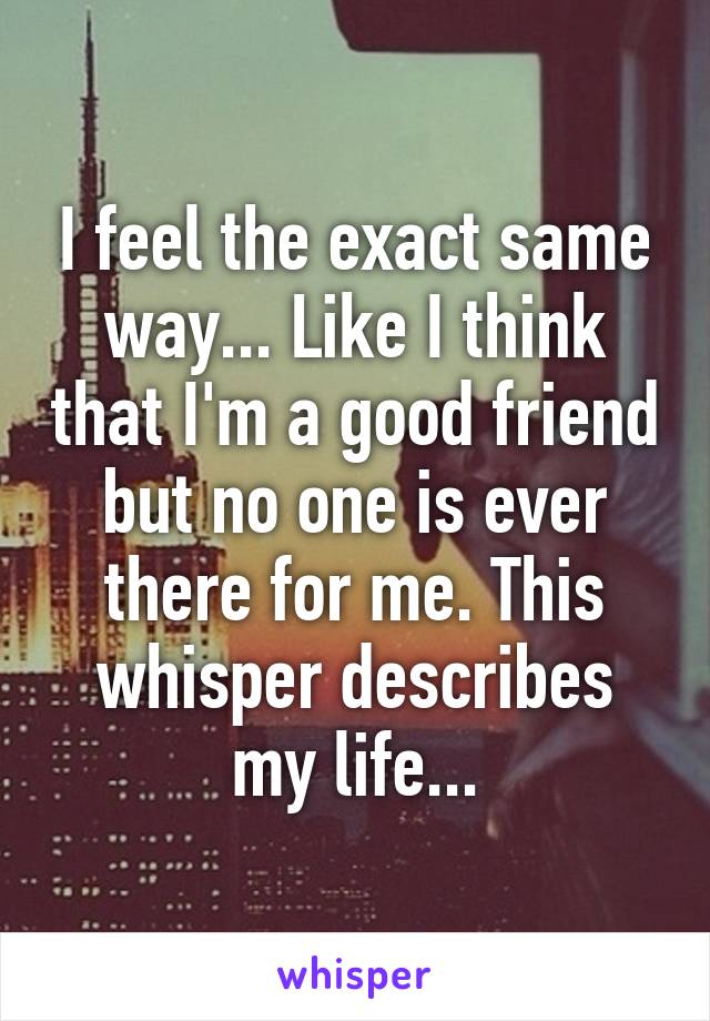 I feel the exact same way... Like I think that I'm a good friend but no one is ever there for me. This whisper describes my life...