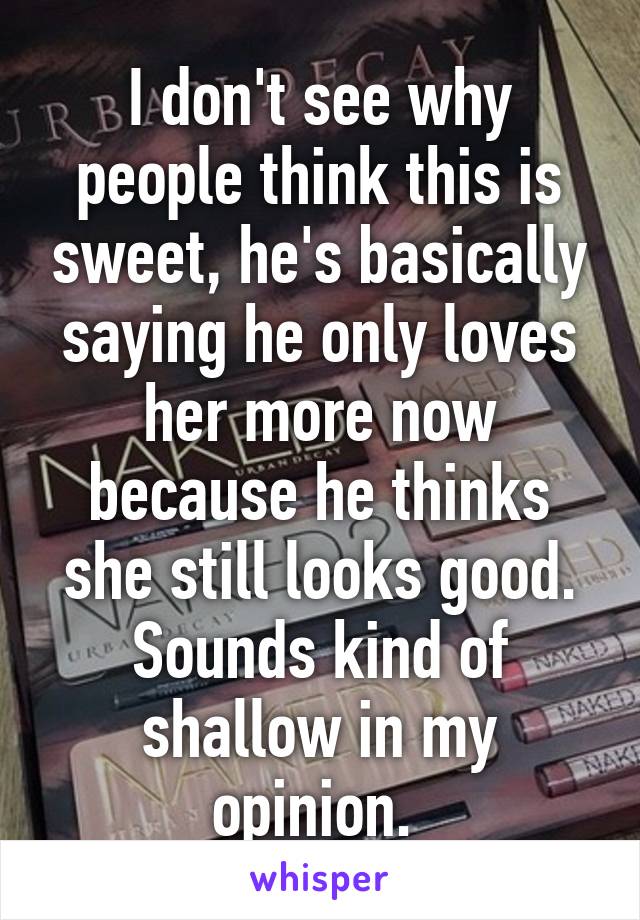 I don't see why people think this is sweet, he's basically saying he only loves her more now because he thinks she still looks good. Sounds kind of shallow in my opinion. 