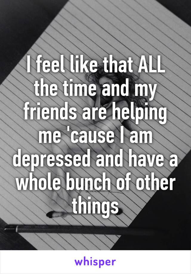 I feel like that ALL the time and my friends are helping me 'cause I am depressed and have a whole bunch of other things