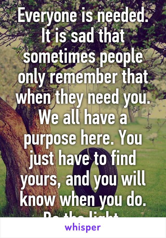 Everyone is needed. It is sad that sometimes people only remember that when they need you. We all have a purpose here. You just have to find yours, and you will know when you do. Be the light.