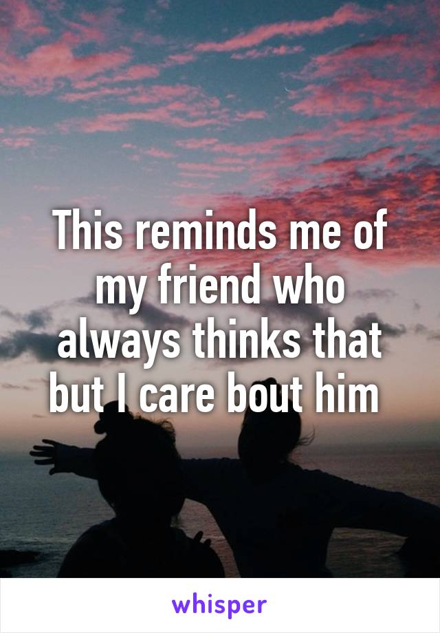 This reminds me of my friend who always thinks that but I care bout him 