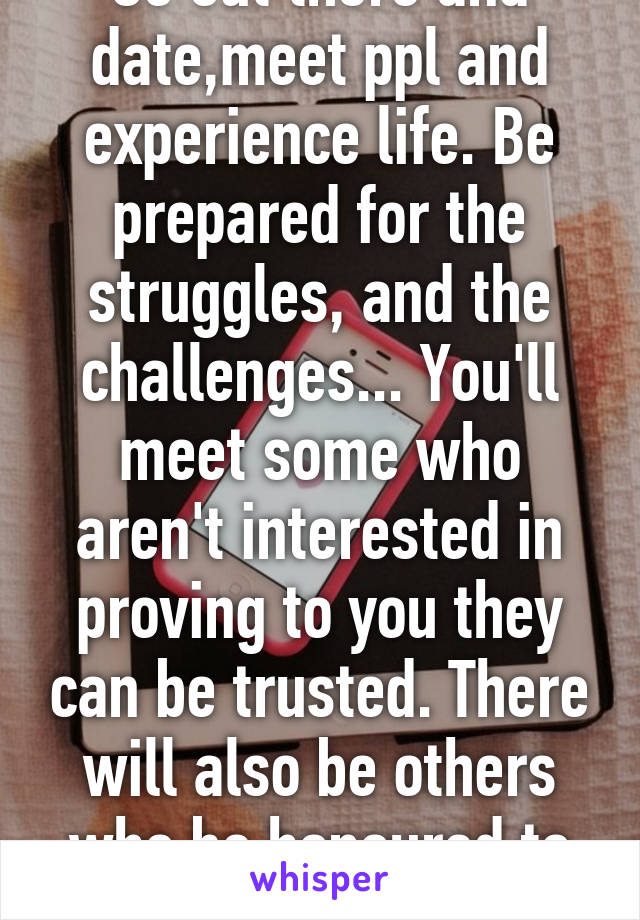 Go out there and date,meet ppl and experience life. Be prepared for the struggles, and the challenges... You'll meet some who aren't interested in proving to you they can be trusted. There will also be others who be honoured to try. 