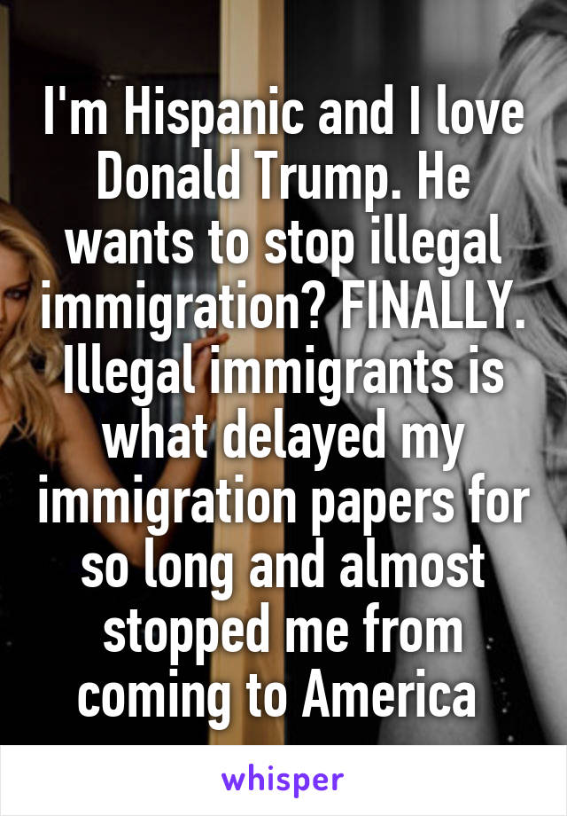 I'm Hispanic and I love Donald Trump. He wants to stop illegal immigration? FINALLY. Illegal immigrants is what delayed my immigration papers for so long and almost stopped me from coming to America 