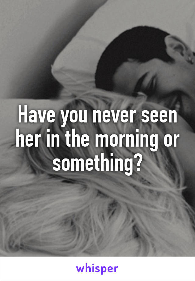 Have you never seen her in the morning or something?