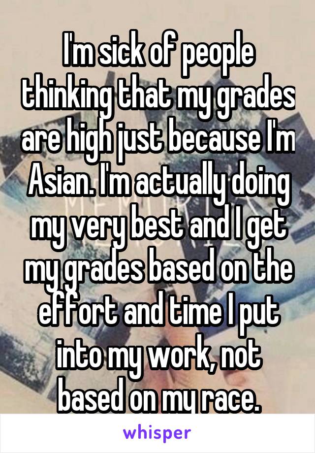 I'm sick of people thinking that my grades are high just because I'm Asian. I'm actually doing my very best and I get my grades based on the effort and time I put into my work, not based on my race.