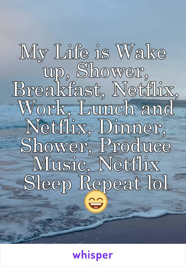My Life is Wake up, Shower, Breakfast, Netflix, Work, Lunch and Netflix, Dinner, Shower, Produce Music, Netflix Sleep Repeat lol 😄