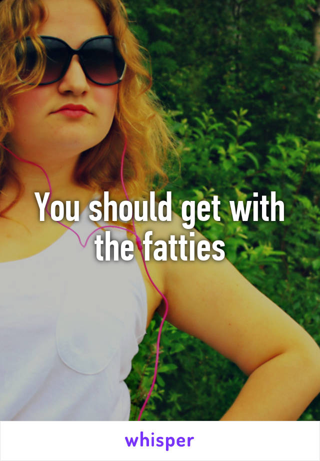You should get with the fatties