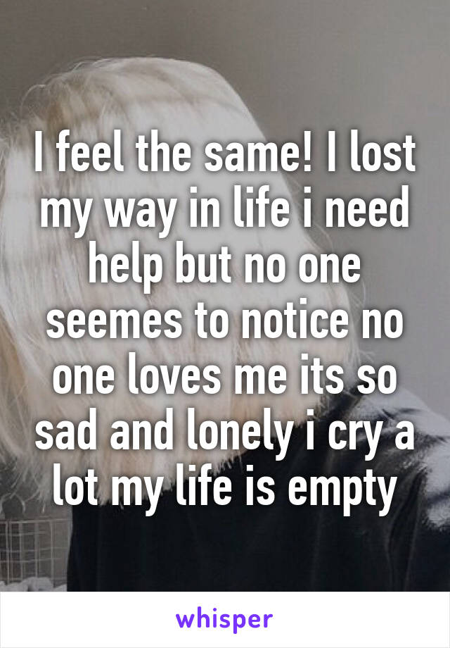 I feel the same! I lost my way in life i need help but no one seemes to notice no one loves me its so sad and lonely i cry a lot my life is empty