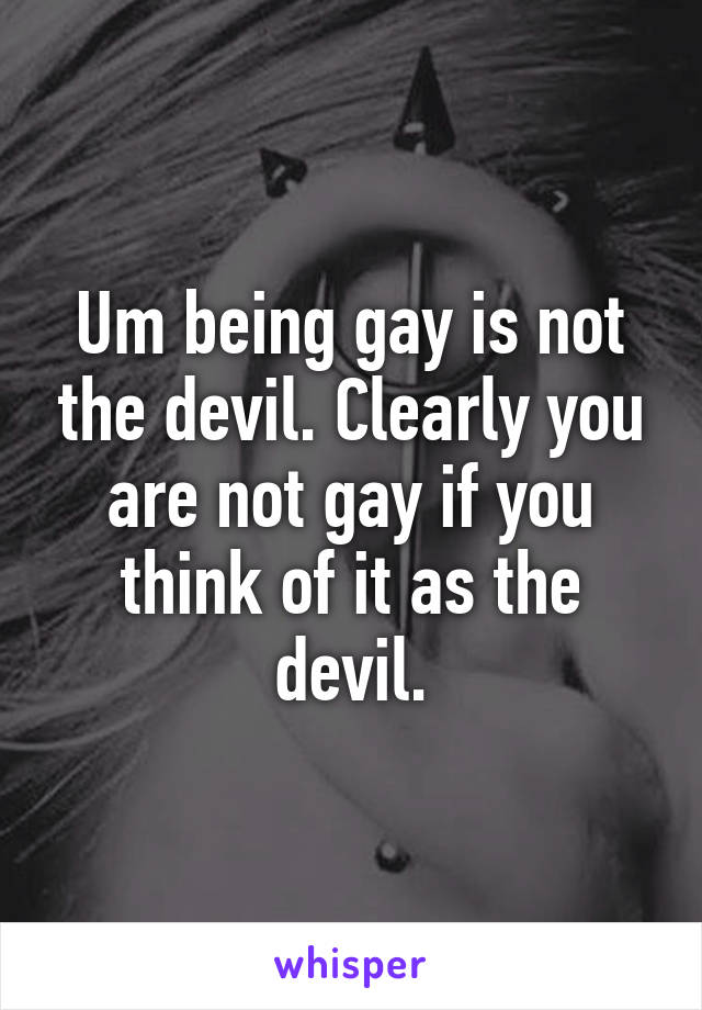 Um being gay is not the devil. Clearly you are not gay if you think of it as the devil.
