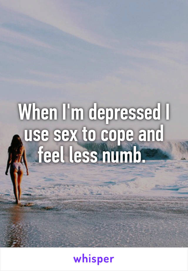 When I'm depressed I use sex to cope and feel less numb. 