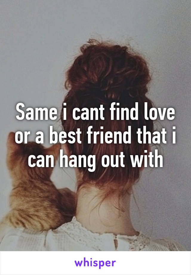 Same i cant find love or a best friend that i can hang out with