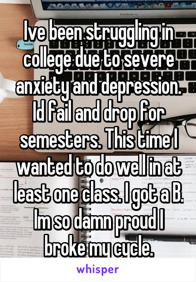 Ive been struggling in college due to severe anxiety and depression. Id fail and drop for semesters. This time I wanted to do well in at least one class. I got a B. Im so damn proud I broke my cycle.