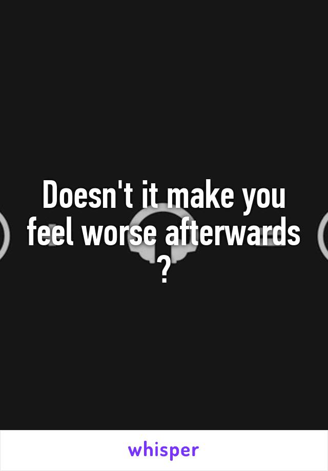 Doesn't it make you feel worse afterwards ?