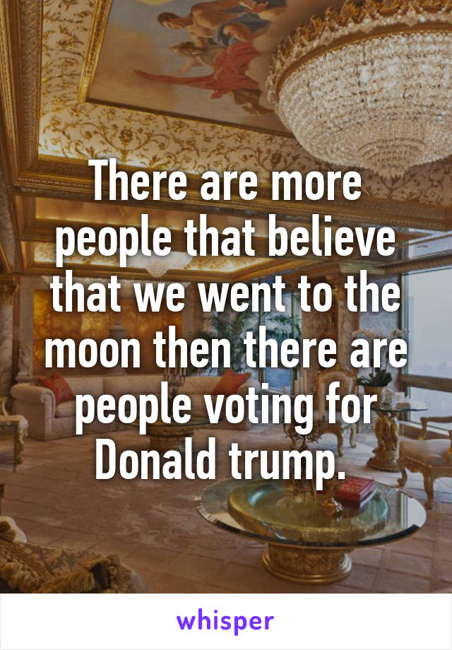 There are more people that believe that we went to the moon then there are people voting for Donald trump. 
