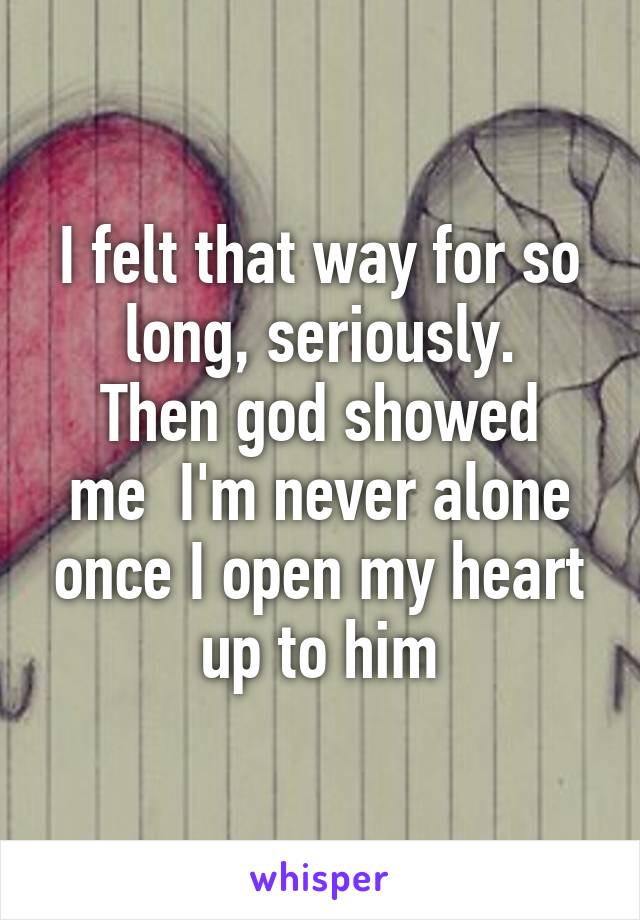 I felt that way for so long, seriously.
Then god showed me  I'm never alone once I open my heart up to him