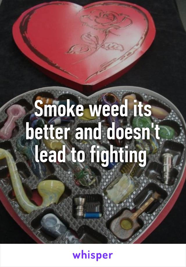Smoke weed its better and doesn't lead to fighting 