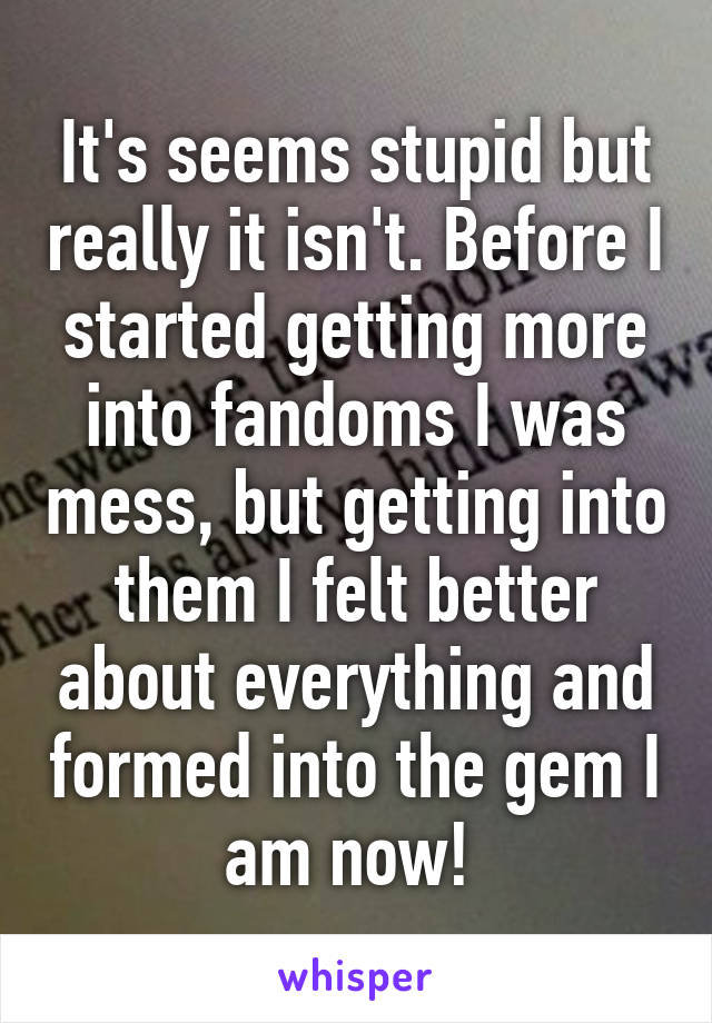 It's seems stupid but really it isn't. Before I started getting more into fandoms I was mess, but getting into them I felt better about everything and formed into the gem I am now! 