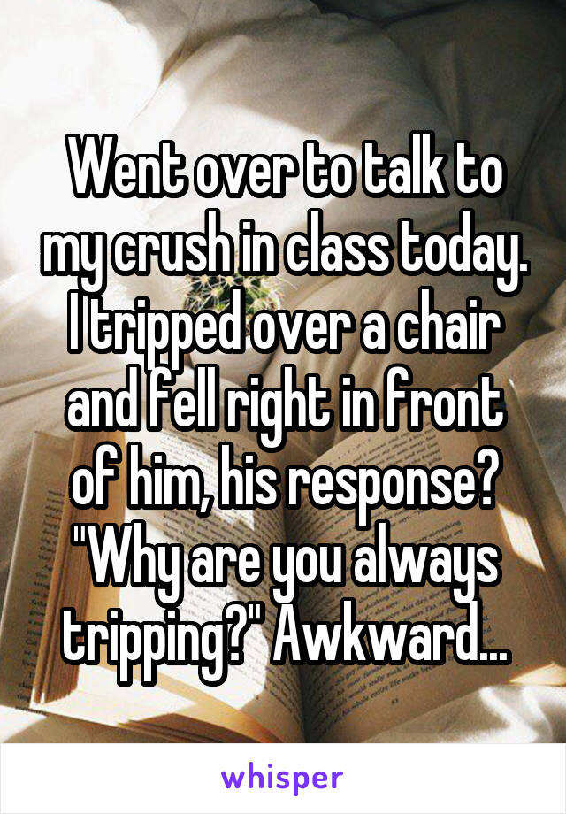 Went over to talk to my crush in class today. I tripped over a chair and fell right in front of him, his response? "Why are you always tripping?" Awkward...