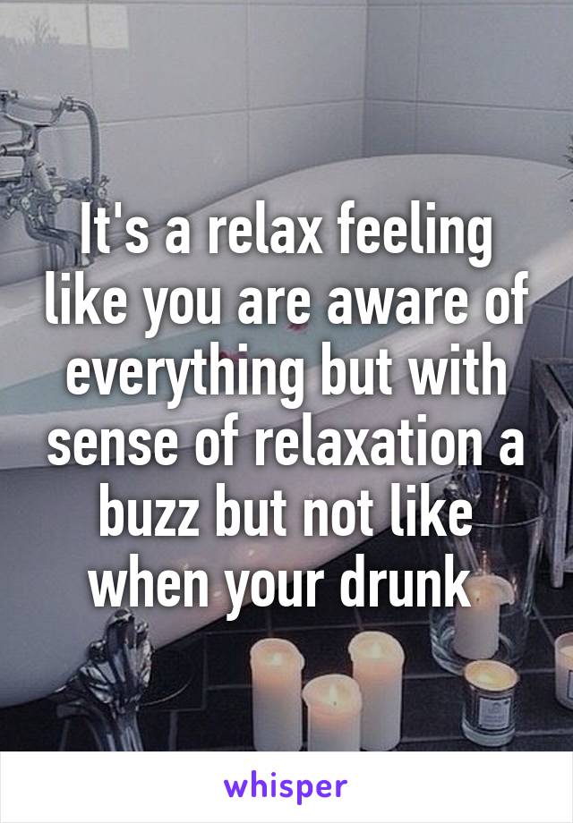 It's a relax feeling like you are aware of everything but with sense of relaxation a buzz but not like when your drunk 