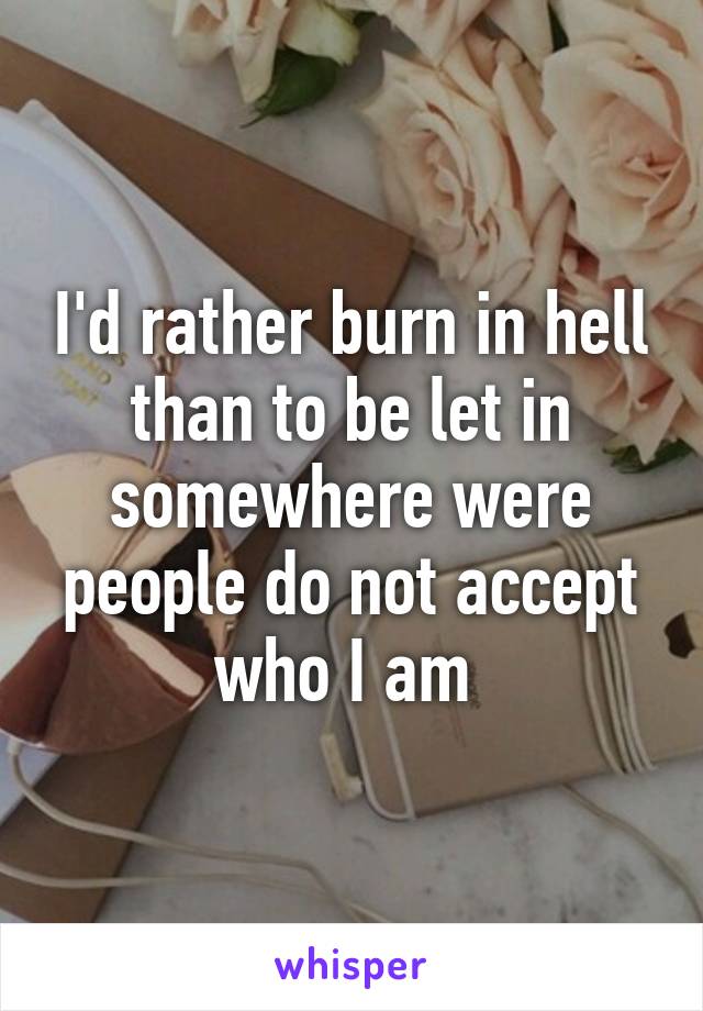 I'd rather burn in hell than to be let in somewhere were people do not accept who I am 