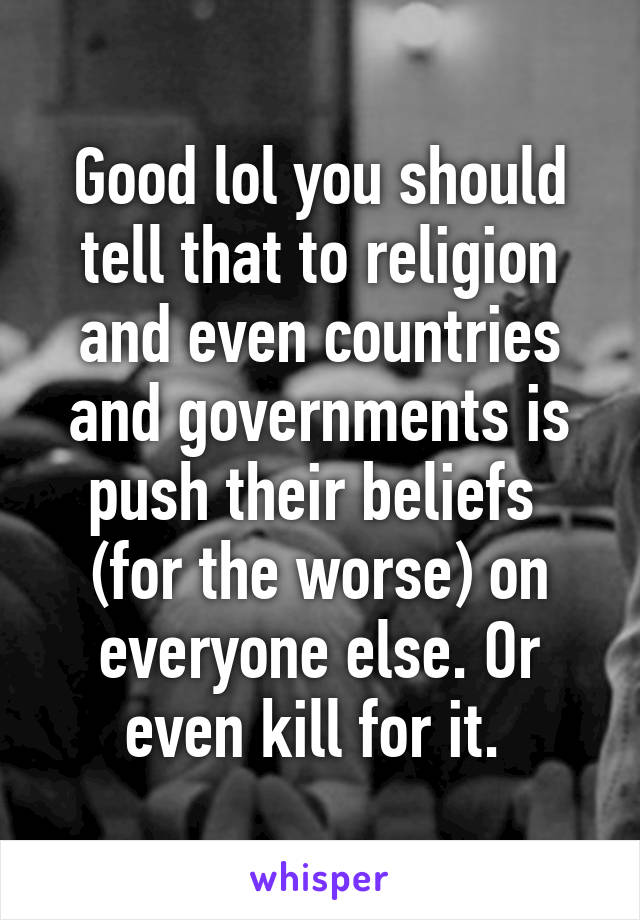 Good lol you should tell that to religion and even countries and governments is push their beliefs  (for the worse) on everyone else. Or even kill for it. 