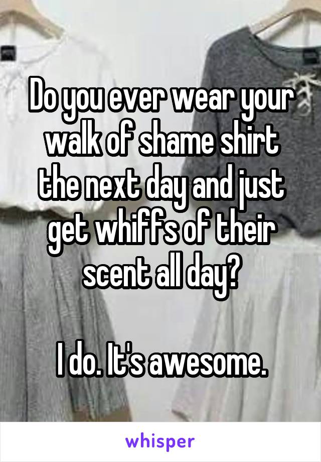 Do you ever wear your walk of shame shirt the next day and just get whiffs of their scent all day?

I do. It's awesome.