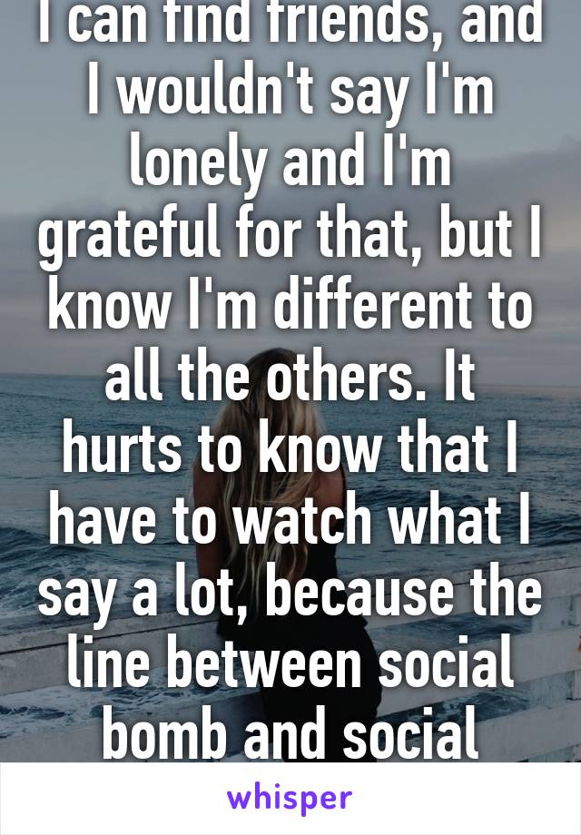 I can find friends, and I wouldn't say I'm lonely and I'm grateful for that, but I know I'm different to all the others. It hurts to know that I have to watch what I say a lot, because the line between social bomb and social outcast is very thin.