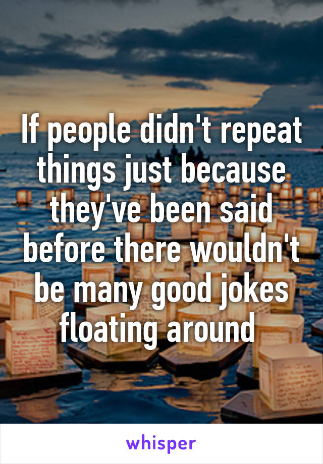 If people didn't repeat things just because they've been said before there wouldn't be many good jokes floating around 