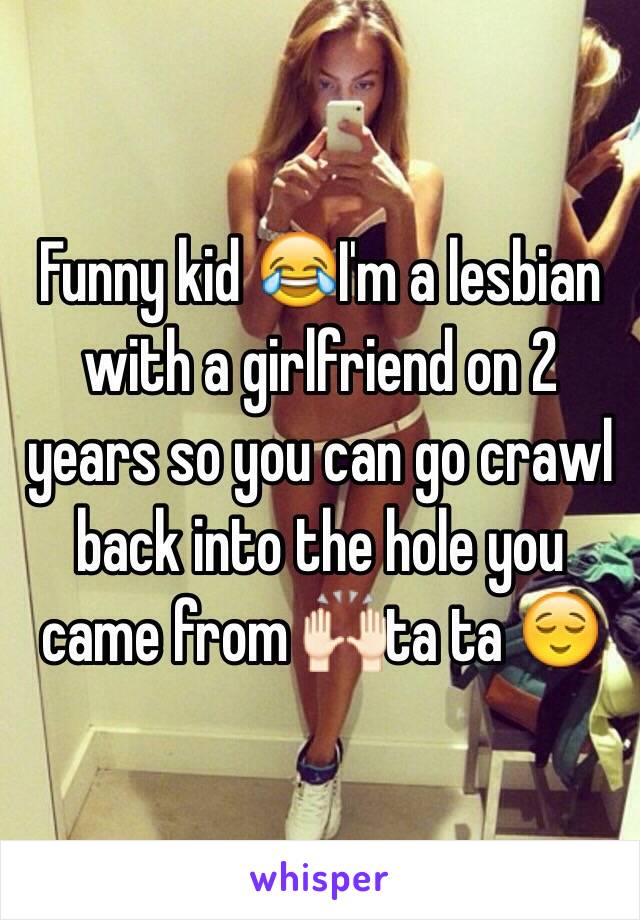 Funny kid 😂I'm a lesbian with a girlfriend on 2 years so you can go crawl back into the hole you came from 🙌🏻ta ta 😌