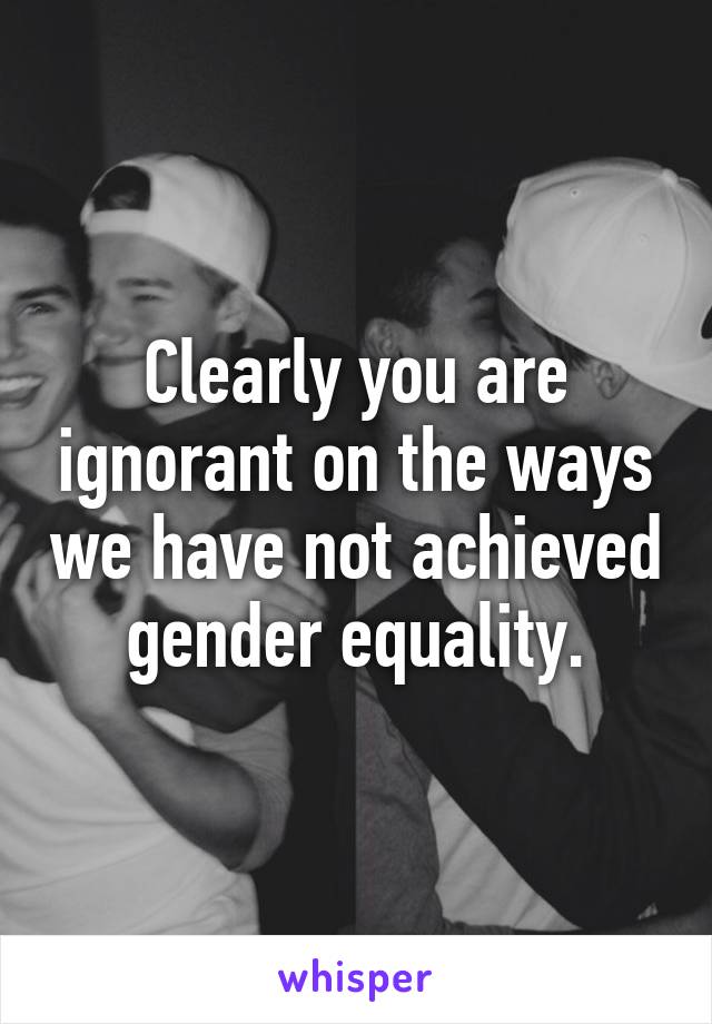 Clearly you are ignorant on the ways we have not achieved gender equality.