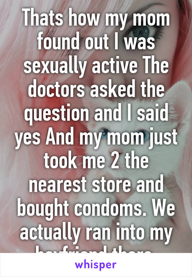 Thats how my mom found out I was sexually active The doctors asked the question and I said yes And my mom just took me 2 the nearest store and bought condoms. We actually ran into my boyfriend there.