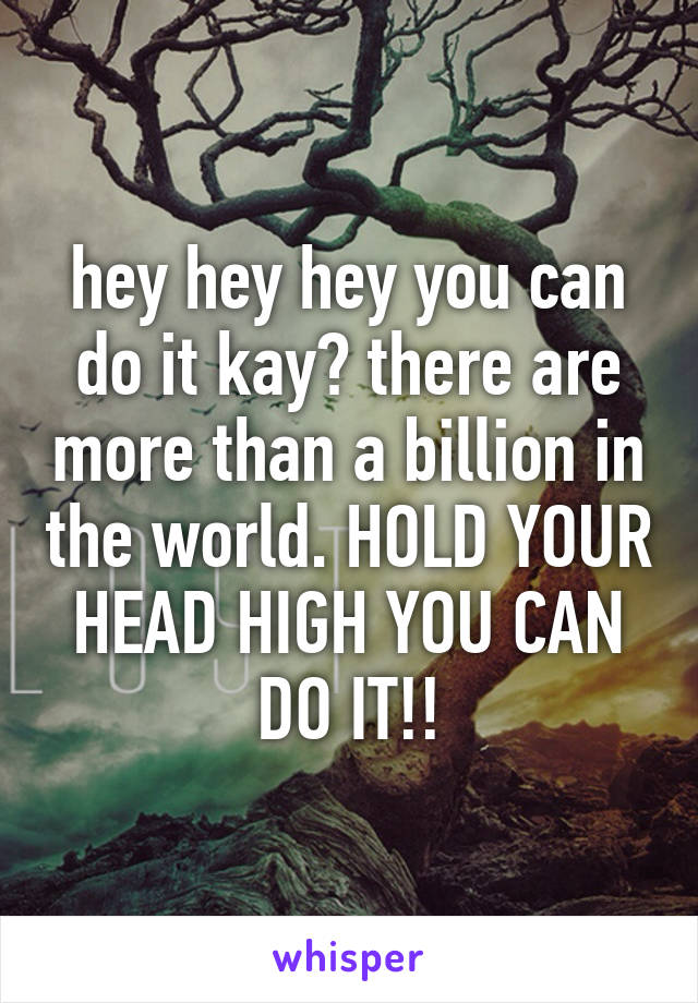 hey hey hey you can do it kay? there are more than a billion in the world. HOLD YOUR HEAD HIGH YOU CAN DO IT!!