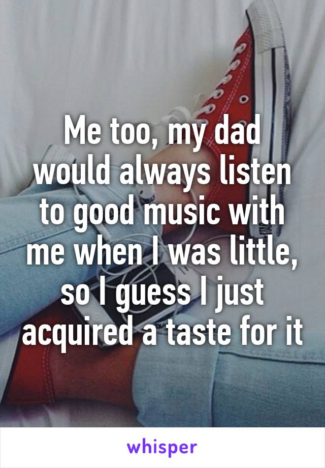 Me too, my dad would always listen to good music with me when I was little, so I guess I just acquired a taste for it