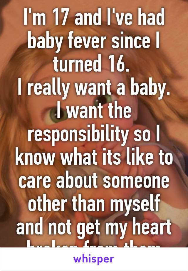 I'm 17 and I've had baby fever since I turned 16. 
I really want a baby. I want the responsibility so I know what its like to care about someone other than myself and not get my heart broken from them
