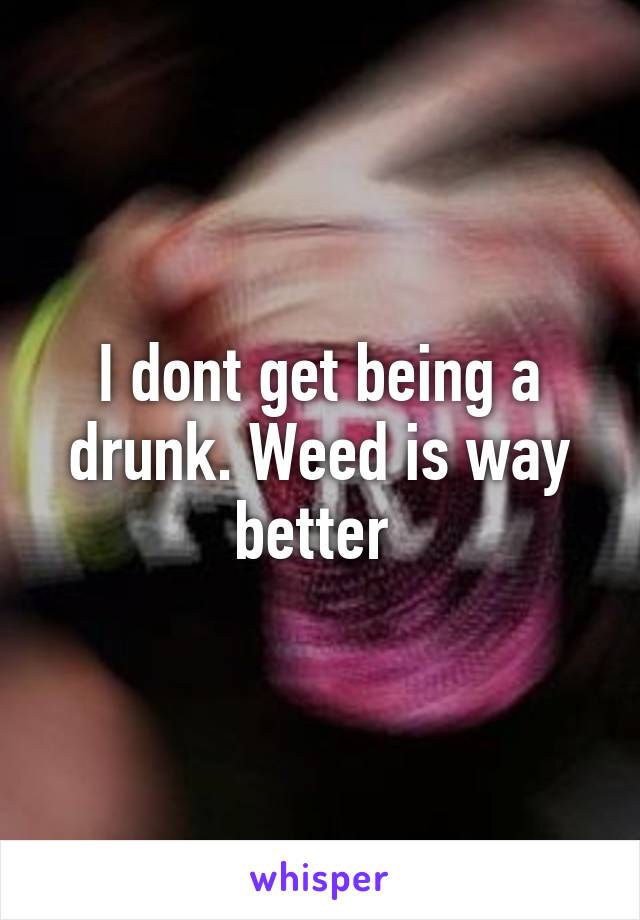 I dont get being a drunk. Weed is way better 