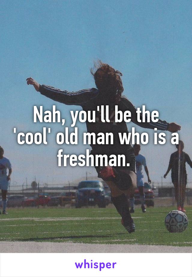 Nah, you'll be the 'cool' old man who is a freshman. 