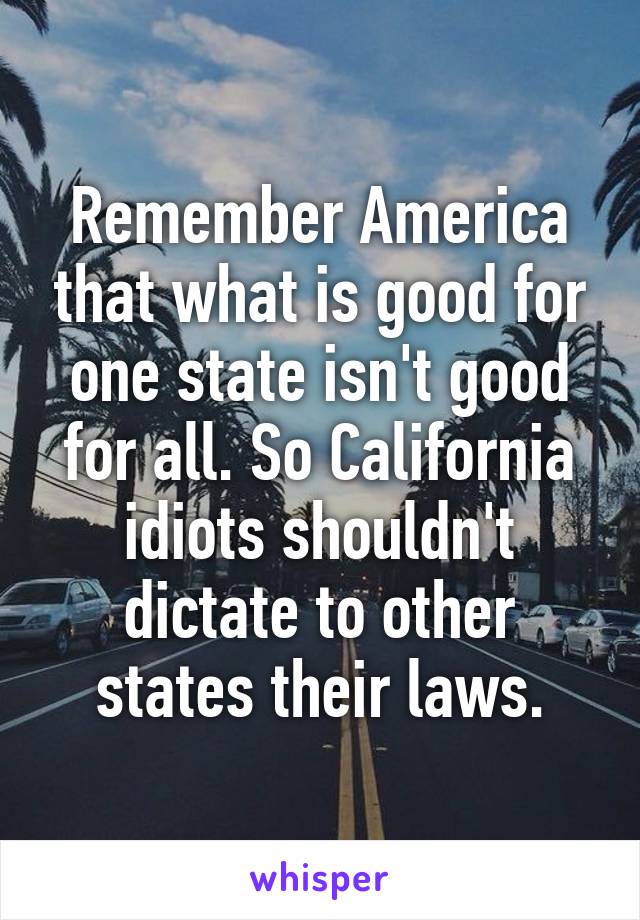 Remember America that what is good for one state isn't good for all. So California idiots shouldn't dictate to other states their laws.