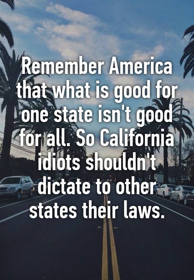 Remember America that what is good for one state isn't good for all. So California idiots shouldn't dictate to other states their laws.