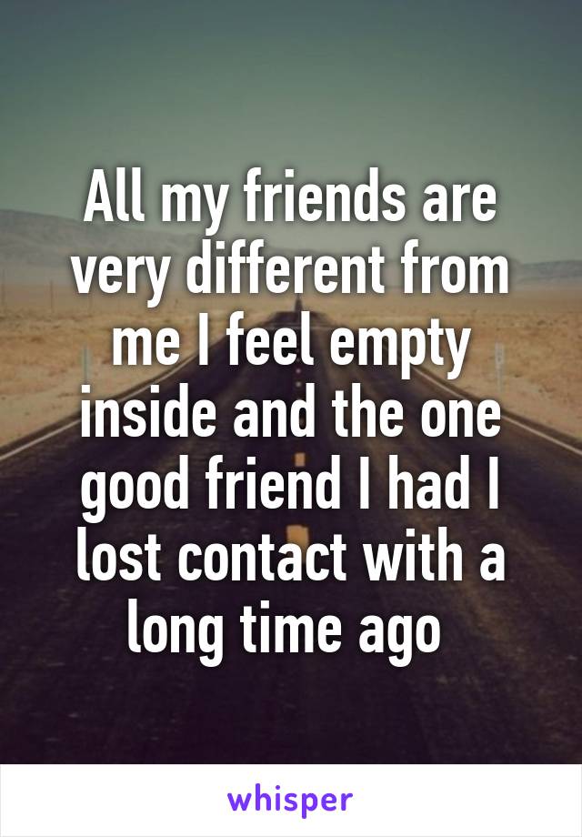 All my friends are very different from me I feel empty inside and the one good friend I had I lost contact with a long time ago 