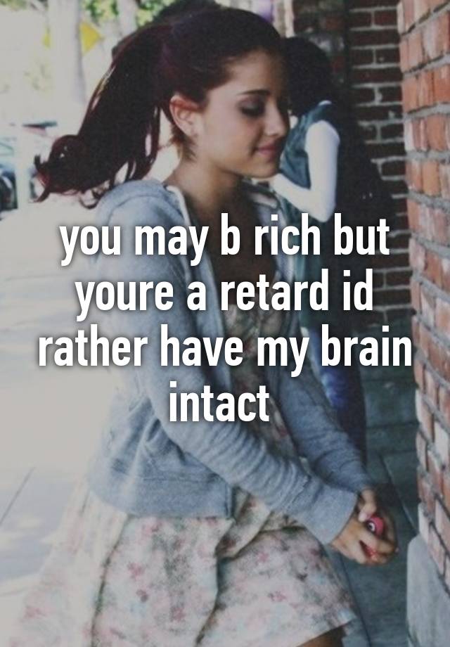 you may b rich but youre a retard id rather have my brain intact