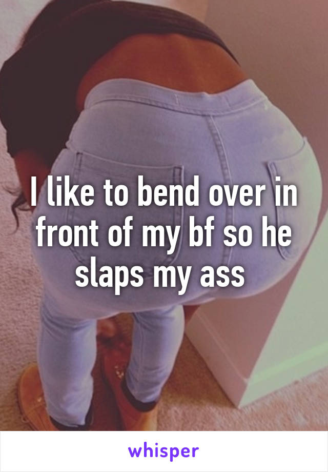 I like to bend over in front of my bf so he slaps my ass 