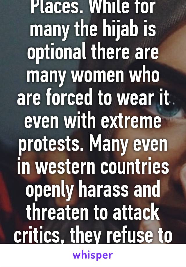 Places. While for many the hijab is optional there are many women who are forced to wear it even with extreme protests. Many even in western countries openly harass and threaten to attack critics, they refuse to consider anything 