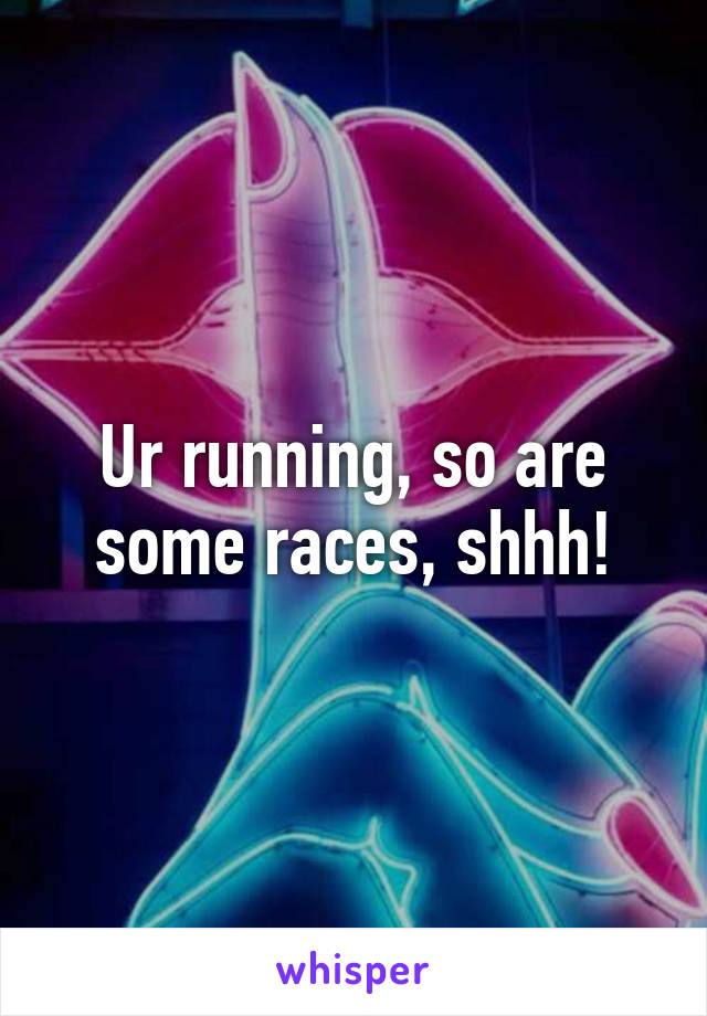 Ur running, so are some races, shhh!